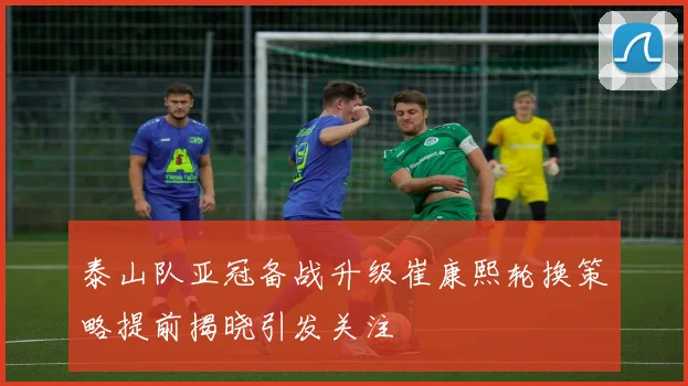 泰山队亚冠备战升级崔康熙轮换策略提前揭晓引发关注
