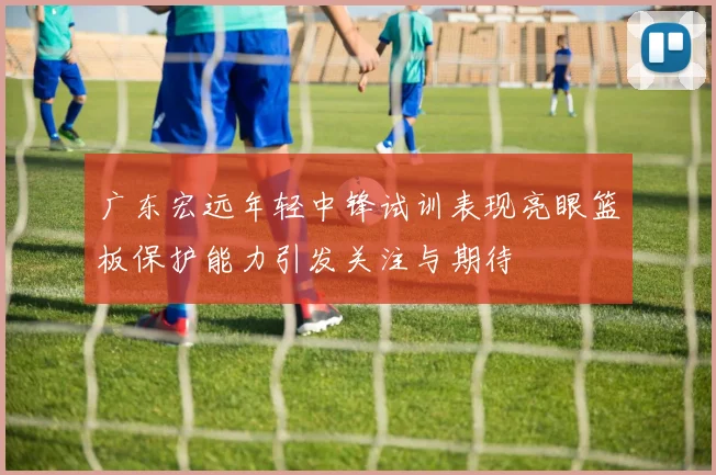 广东宏远年轻中锋试训表现亮眼篮板保护能力引发关注与期待
