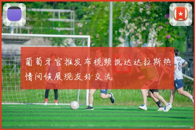 葡萄牙官推发布视频抵达达拉斯热情问候展现友好交流