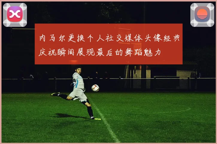 内马尔更换个人社交媒体头像经典庆祝瞬间展现最后的舞蹈魅力