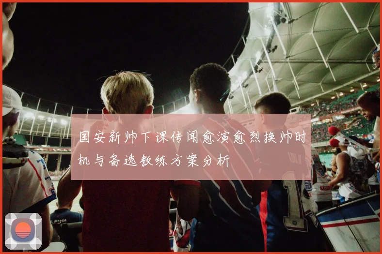 国安新帅下课传闻愈演愈烈换帅时机与备选教练方案分析