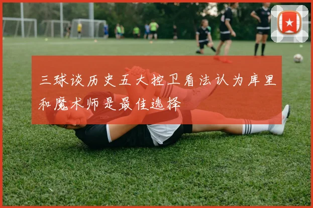 三球谈历史五大控卫看法认为库里和魔术师是最佳选择