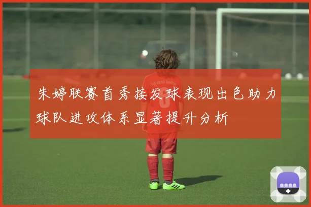 朱婷联赛首秀接发球表现出色助力球队进攻体系显著提升分析