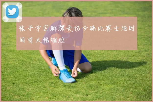 张子宇因脚踝受伤今晚比赛出场时间将大幅缩短