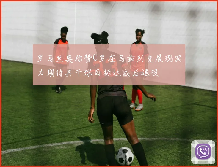 罗马里奥称赞C罗在乌兹别克展现实力期待其千球目标达成后退役